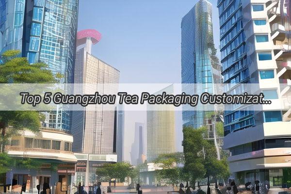 Top 5 Guangzhou Tea Packaging Customization Companies Craft Your Tea Brand to Perfection